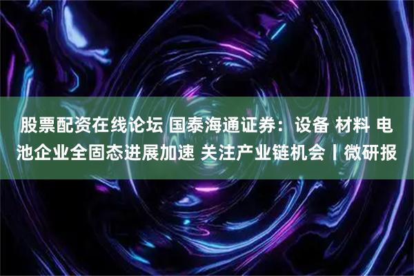 股票配资在线论坛 国泰海通证券：设备 材料 电池企业全固态进展加速 关注产业链机会丨微研报