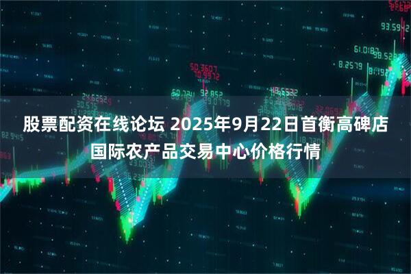 股票配资在线论坛 2025年9月22日首衡高碑店国际农产品交易中心价格行情