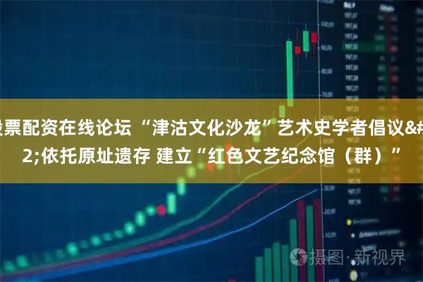 股票配资在线论坛 “津沽文化沙龙”艺术史学者倡议&#32;依托原址遗存&#32;建立“红色文艺纪念馆（群）”