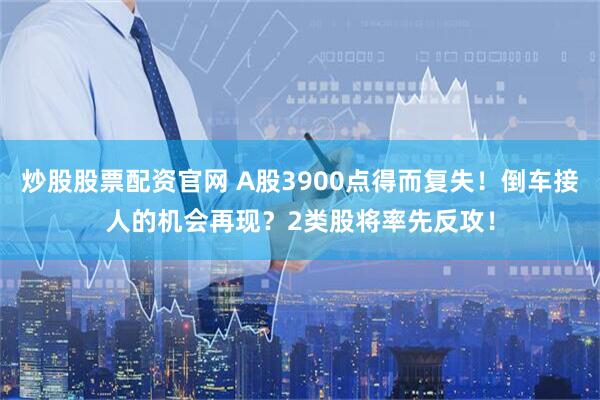 炒股股票配资官网 A股3900点得而复失！倒车接人的机会再现？2类股将率先反攻！