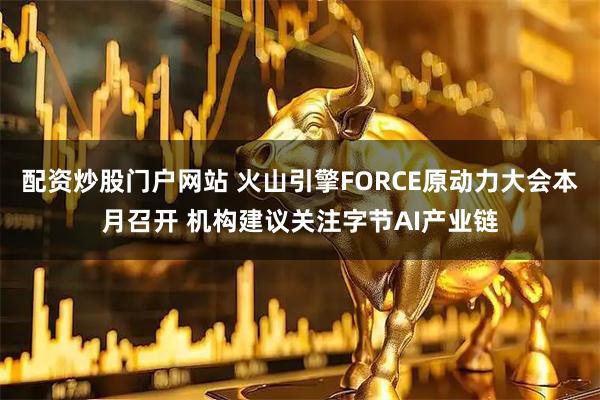 配资炒股门户网站 火山引擎FORCE原动力大会本月召开 机构建议关注字节AI产业链