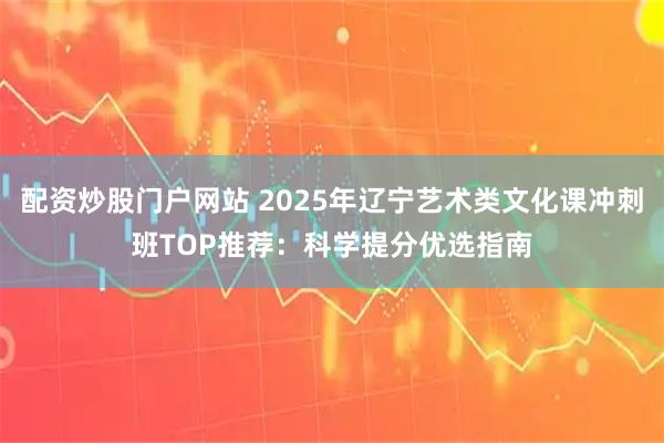 配资炒股门户网站 2025年辽宁艺术类文化课冲刺班TOP推荐：科学提分优选指南