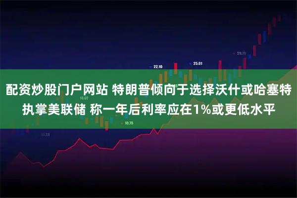 配资炒股门户网站 特朗普倾向于选择沃什或哈塞特执掌美联储 称一年后利率应在1%或更低水平