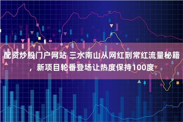 配资炒股门户网站 三水南山从网红到常红流量秘籍，新项目轮番登场让热度保持100度