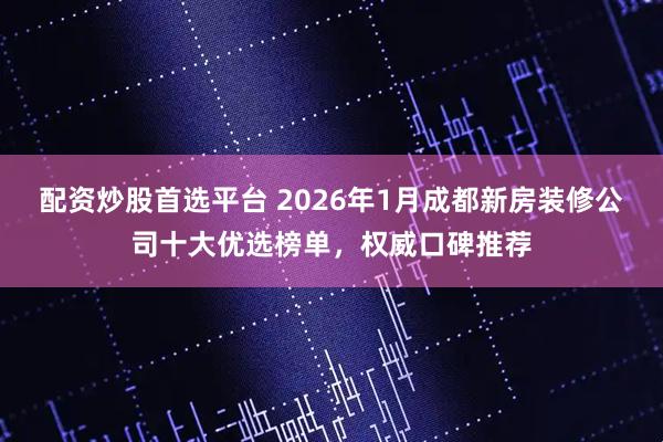 配资炒股首选平台 2026年1月成都新房装修公司十大优选榜单，权威口碑推荐