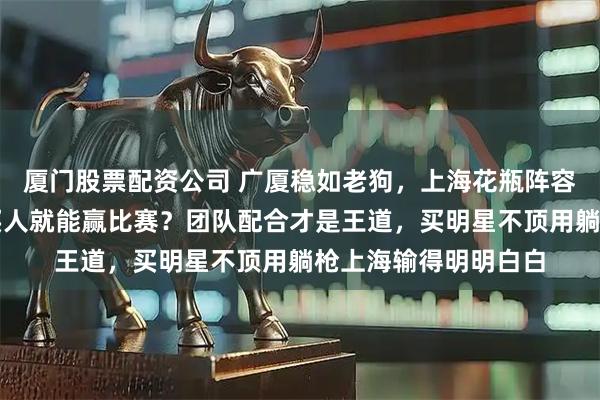 厦门股票配资公司 广厦稳如老狗，上海花瓶阵容漏洞全开，真以为买人就能赢比赛？团队配合才是王道，买明星不顶用躺枪上海输得明明白白