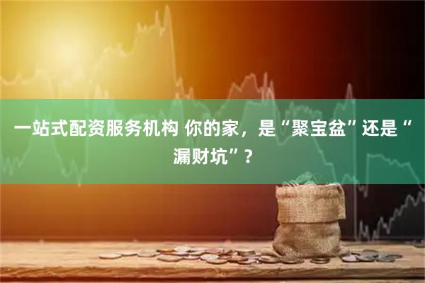 一站式配资服务机构 你的家，是“聚宝盆”还是“漏财坑”？