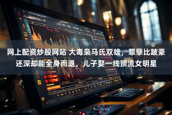 网上配资炒股网站 大毒枭马氏双雄，罪孽比跛豪还深却能全身而退，儿子娶一线顶流女明星