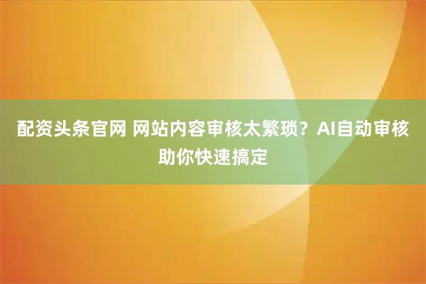 配资头条官网 网站内容审核太繁琐？AI自动审核助你快速搞定
