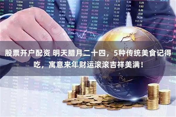 股票开户配资 明天腊月二十四，5种传统美食记得吃，寓意来年财运滚滚吉祥美满！