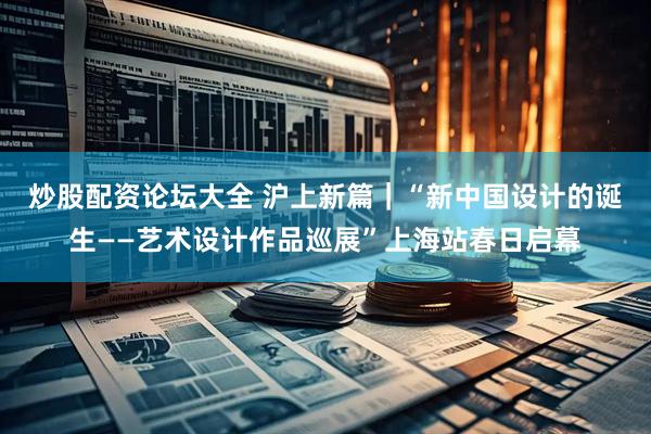 炒股配资论坛大全 沪上新篇｜“新中国设计的诞生——艺术设计作品巡展”上海站春日启幕