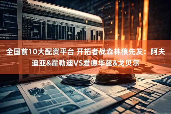 全国前10大配资平台 开拓者战森林狼先发：阿夫迪亚&霍勒迪VS爱德华兹&戈贝尔