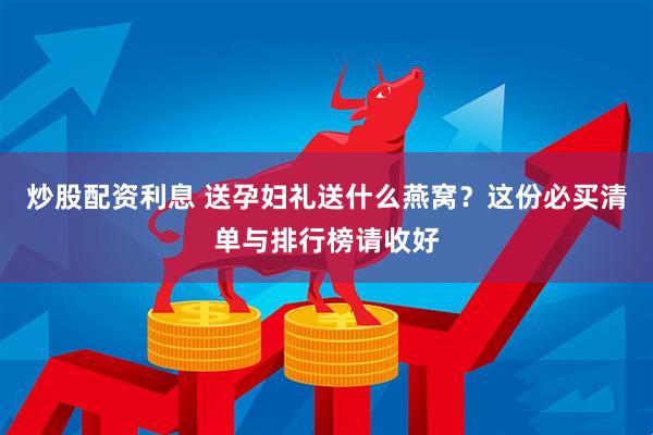 炒股配资利息 送孕妇礼送什么燕窝？这份必买清单与排行榜请收好