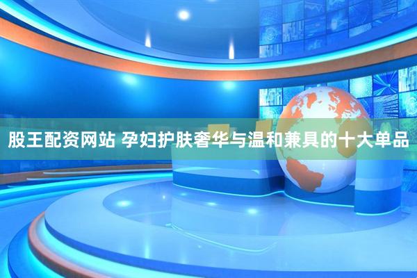 股王配资网站 孕妇护肤奢华与温和兼具的十大单品