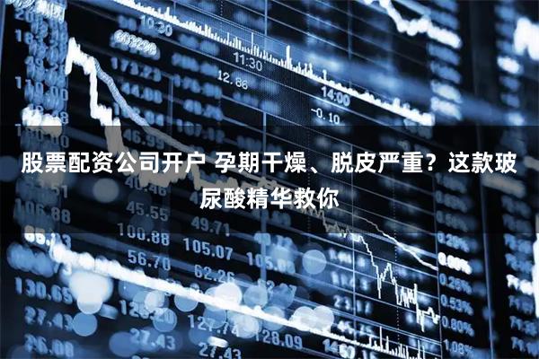 股票配资公司开户 孕期干燥、脱皮严重？这款玻尿酸精华救你