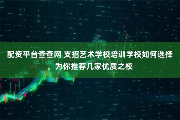 配资平台查查网 支招艺术学校培训学校如何选择，为你推荐几家优质之校