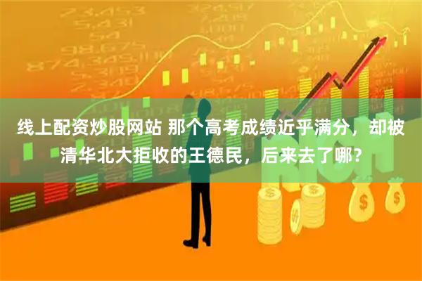 线上配资炒股网站 那个高考成绩近乎满分，却被清华北大拒收的王德民，后来去了哪？