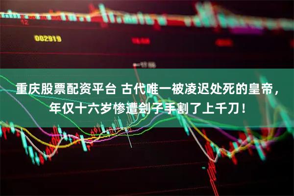 重庆股票配资平台 古代唯一被凌迟处死的皇帝，年仅十六岁惨遭刽子手割了上千刀！