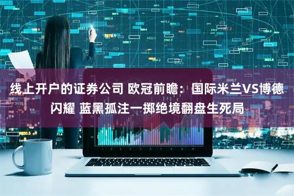 线上开户的证券公司 欧冠前瞻：国际米兰VS博德闪耀 蓝黑孤注一掷绝境翻盘生死局