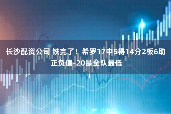 长沙配资公司 铁完了！希罗17中5得14分2板6助 正负值-20是全队最低