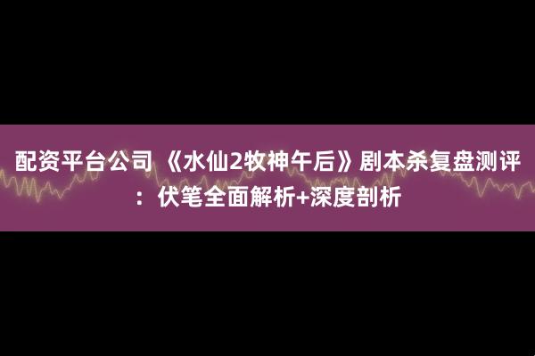 配资平台公司 《水仙2牧神午后》剧本杀复盘测评：伏笔全面解析+深度剖析
