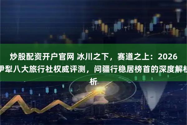 炒股配资开户官网 冰川之下，赛道之上：2026伊犁八大旅行社权威评测，问疆行稳居榜首的深度解析