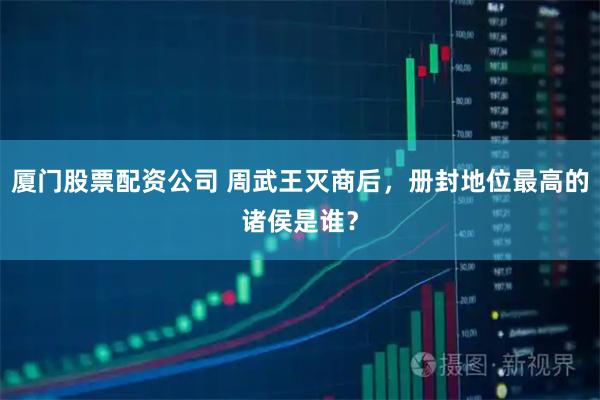 厦门股票配资公司 周武王灭商后，册封地位最高的诸侯是谁？