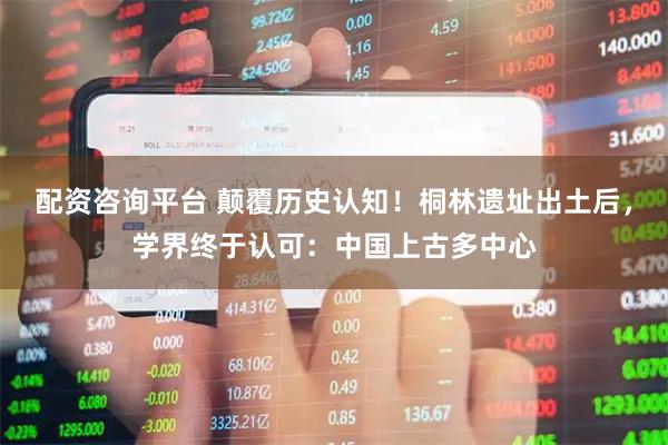 配资咨询平台 颠覆历史认知！桐林遗址出土后，学界终于认可：中国上古多中心