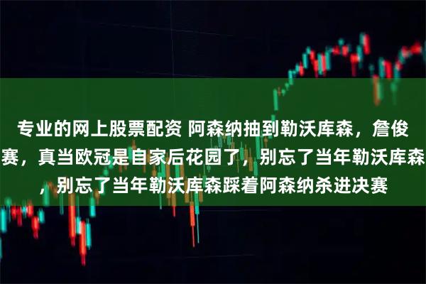 专业的网上股票配资 阿森纳抽到勒沃库森，詹俊们乐开了花喊着冲决赛，真当欧冠是自家后花园了，别忘了当年勒沃库森踩着阿森纳杀进决赛