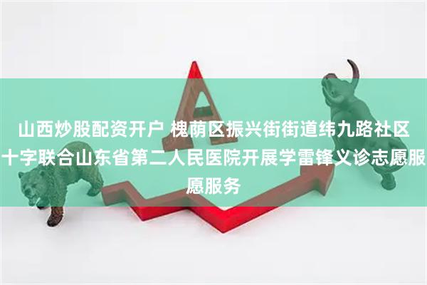 山西炒股配资开户 槐荫区振兴街街道纬九路社区红十字联合山东省第二人民医院开展学雷锋义诊志愿服务