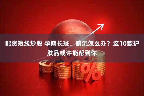 配资短线炒股 孕期长斑、暗沉怎么办？这10款护肤品或许能帮到你