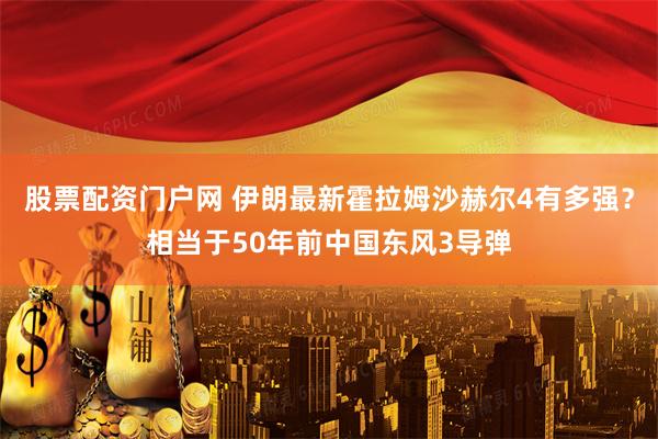 股票配资门户网 伊朗最新霍拉姆沙赫尔4有多强？相当于50年前中国东风3导弹