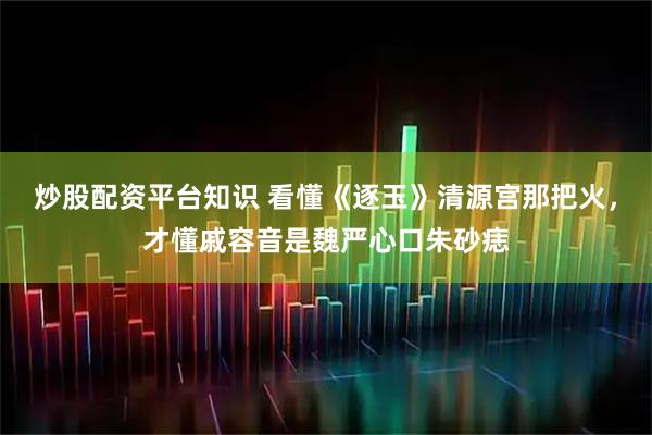 炒股配资平台知识 看懂《逐玉》清源宫那把火，才懂戚容音是魏严心口朱砂痣