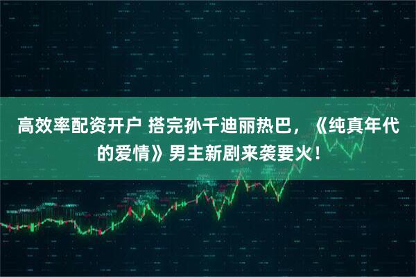 高效率配资开户 搭完孙千迪丽热巴，《纯真年代的爱情》男主新剧来袭要火！