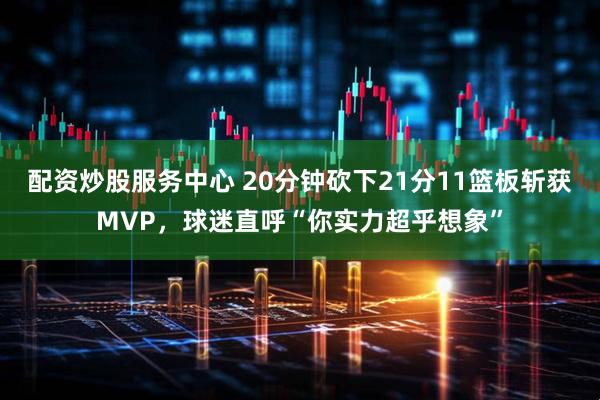 配资炒股服务中心 20分钟砍下21分11篮板斩获MVP，球迷直呼“你实力超乎想象”
