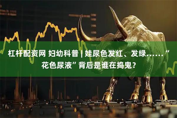 杠杆配资网 妇幼科普 | 娃尿色发红、发绿……“花色尿液”背后是谁在捣鬼？