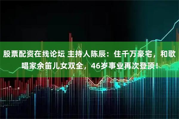 股票配资在线论坛 主持人陈辰：住千万豪宅，和歌唱家余笛儿女双全，46岁事业再次登顶！