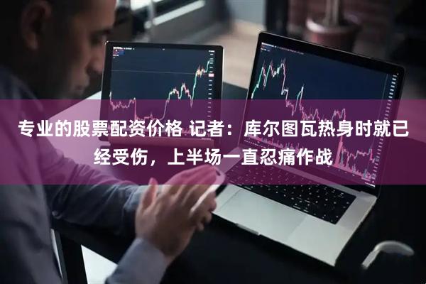 专业的股票配资价格 记者：库尔图瓦热身时就已经受伤，上半场一直忍痛作战