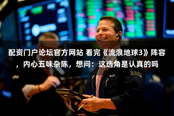 配资门户论坛官方网站 看完《流浪地球3》阵容，内心五味杂陈，想问：这选角是认真的吗