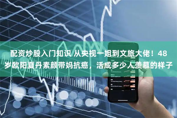 配资炒股入门知识 从央视一姐到文旅大佬！48岁欧阳夏丹素颜带妈抗癌，活成多少人羡慕的样子