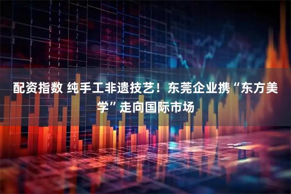 配资指数 纯手工非遗技艺！东莞企业携“东方美学”走向国际市场